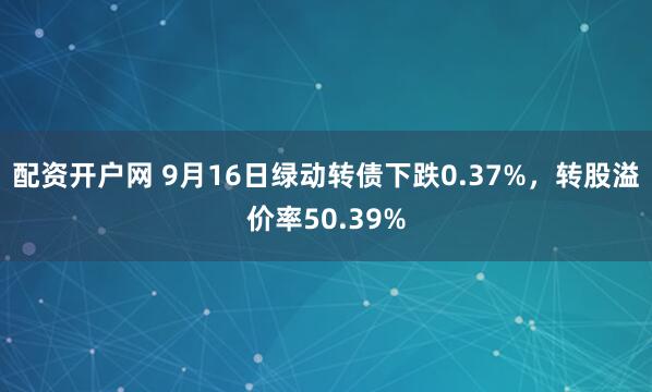配资开户网 9月16日绿动转债下跌0.37%，转股溢价率50.39%