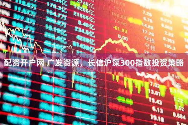配资开户网 广发资源，长信沪深300指数投资策略