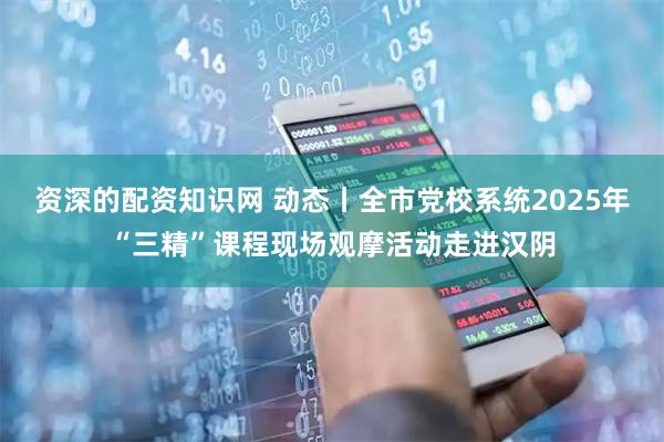 资深的配资知识网 动态丨全市党校系统2025年“三精”课程现场观摩活动走进汉阴