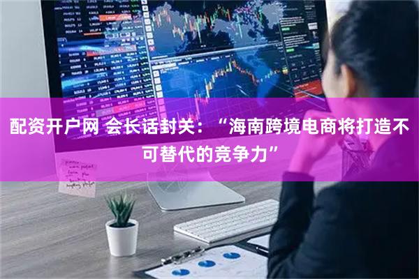 配资开户网 会长话封关：“海南跨境电商将打造不可替代的竞争力”