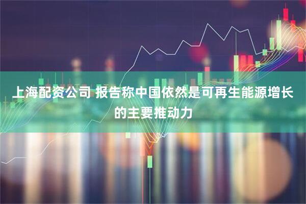 上海配资公司 报告称中国依然是可再生能源增长的主要推动力
