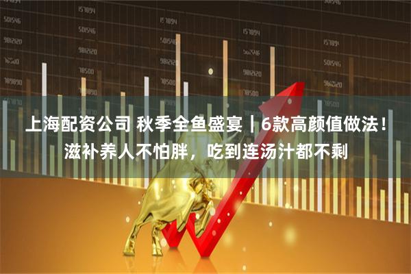 上海配资公司 秋季全鱼盛宴｜6款高颜值做法！滋补养人不怕胖，吃到连汤汁都不剩