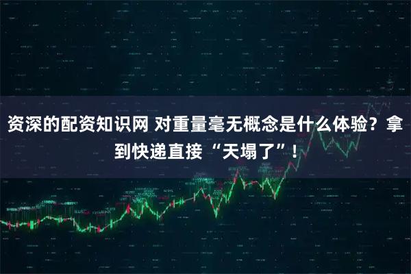 资深的配资知识网 对重量毫无概念是什么体验？拿到快递直接 “天塌了”！