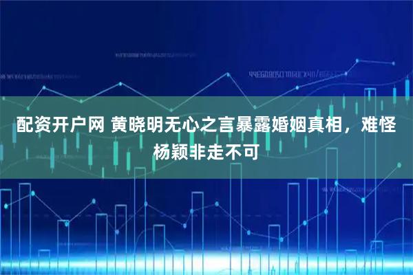 配资开户网 黄晓明无心之言暴露婚姻真相，难怪杨颖非走不可