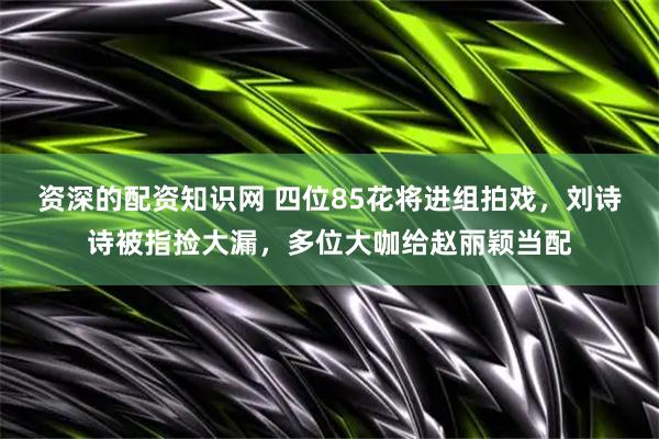 资深的配资知识网 四位85花将进组拍戏，刘诗诗被指捡大漏，多位大咖给赵丽颖当配