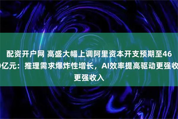 配资开户网 高盛大幅上调阿里资本开支预期至4600亿元：推理需求爆炸性增长，AI效率提高驱动更强收入