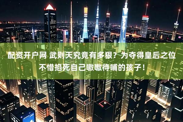 配资开户网 武则天究竟有多狠？为夺得皇后之位不惜掐死自己嗷嗷待哺的孩子！