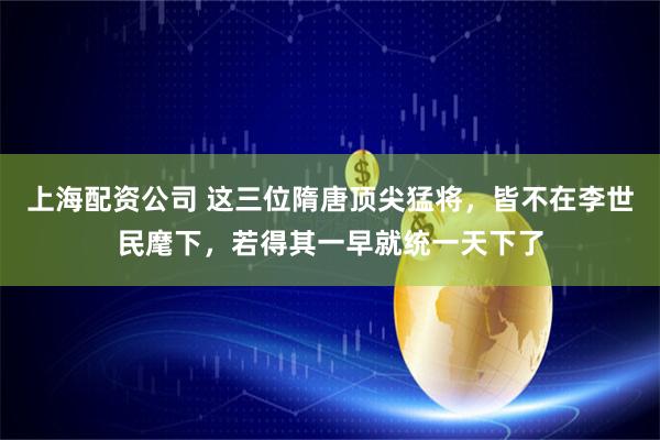 上海配资公司 这三位隋唐顶尖猛将，皆不在李世民麾下，若得其一早就统一天下了