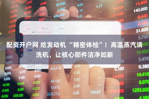 配资开户网 给发动机 “精密体检”！高温蒸汽清洗机，让核心部件洁净如新