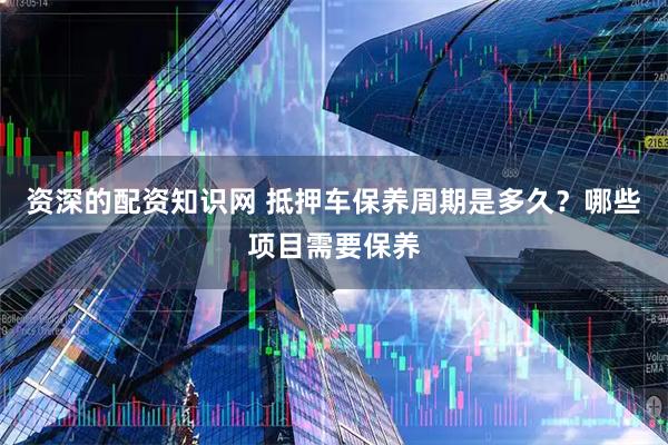 资深的配资知识网 抵押车保养周期是多久？哪些项目需要保养