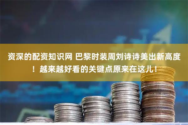 资深的配资知识网 巴黎时装周刘诗诗美出新高度！越来越好看的关键点原来在这儿！