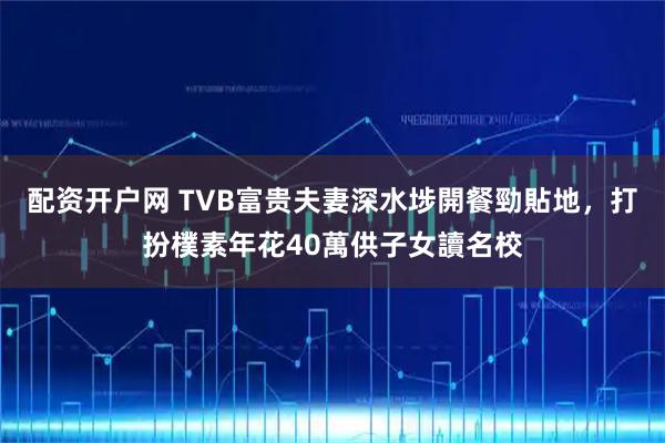 配资开户网 TVB富贵夫妻深水埗開餐勁貼地，打扮樸素年花40萬供子女讀名校