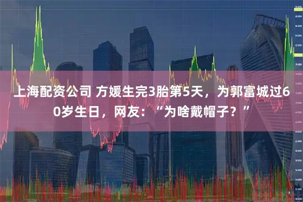 上海配资公司 方媛生完3胎第5天，为郭富城过60岁生日，网友：“为啥戴帽子？”