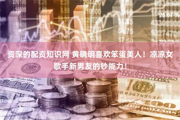 资深的配资知识网 黄晓明喜欢笨蛋美人！凉凉女歌手新男友的钞能力！