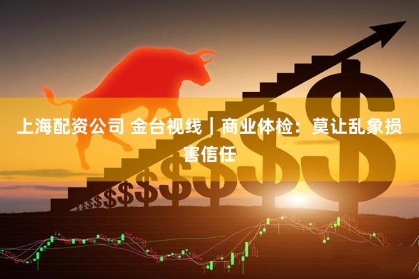 上海配资公司 金台视线｜商业体检：莫让乱象损害信任