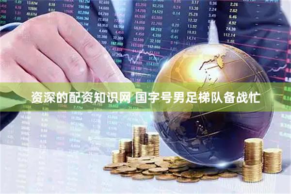 资深的配资知识网 国字号男足梯队备战忙