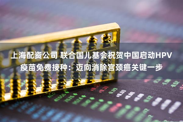 上海配资公司 联合国儿基会祝贺中国启动HPV疫苗免费接种：迈向消除宫颈癌关键一步