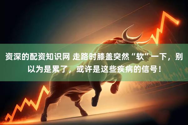 资深的配资知识网 走路时膝盖突然“软”一下，别以为是累了，或许是这些疾病的信号！