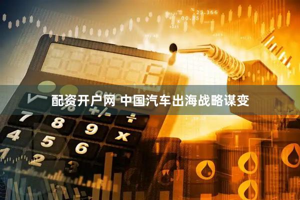 配资开户网 中国汽车出海战略谋变