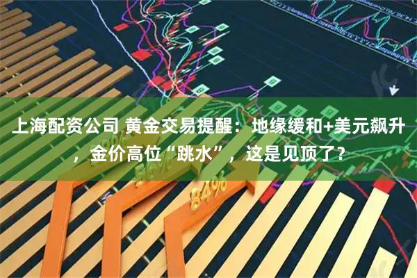 上海配资公司 黄金交易提醒：地缘缓和+美元飙升，金价高位“跳水”，这是见顶了？