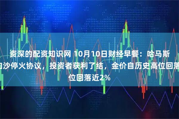 资深的配资知识网 10月10日财经早餐：哈马斯签署加沙停火协议，投资者获利了结，金价自历史高位回落近2%