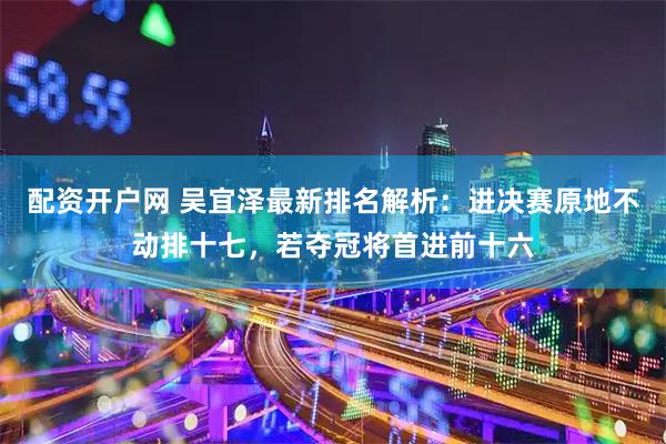 配资开户网 吴宜泽最新排名解析：进决赛原地不动排十七，若夺冠将首进前十六