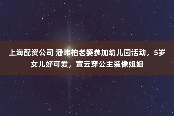 上海配资公司 潘玮柏老婆参加幼儿园活动，5岁女儿好可爱，宣云穿公主装像姐姐