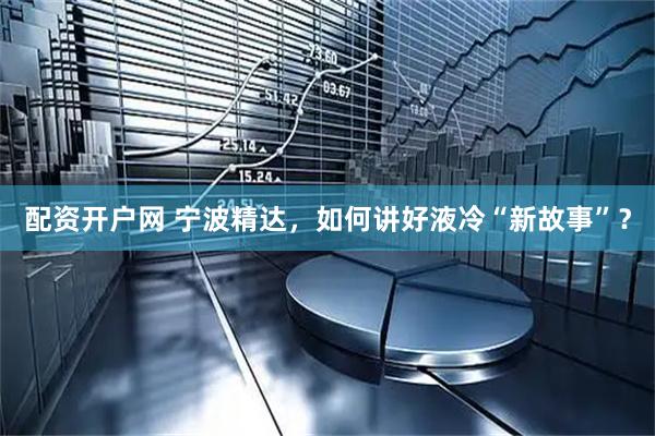 配资开户网 宁波精达，如何讲好液冷“新故事”？