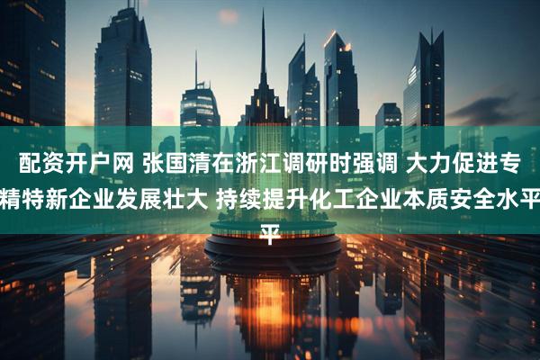 配资开户网 张国清在浙江调研时强调 大力促进专精特新企业发展壮大 持续提升化工企业本质安全水平