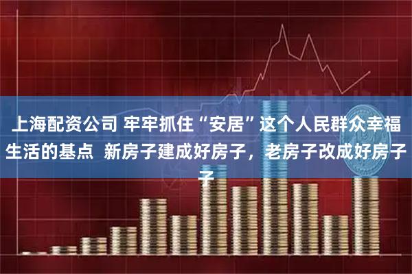 上海配资公司 牢牢抓住“安居”这个人民群众幸福生活的基点  新房子建成好房子，老房子改成好房子