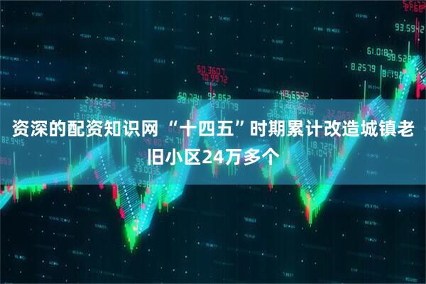 资深的配资知识网 “十四五”时期累计改造城镇老旧小区24万多个