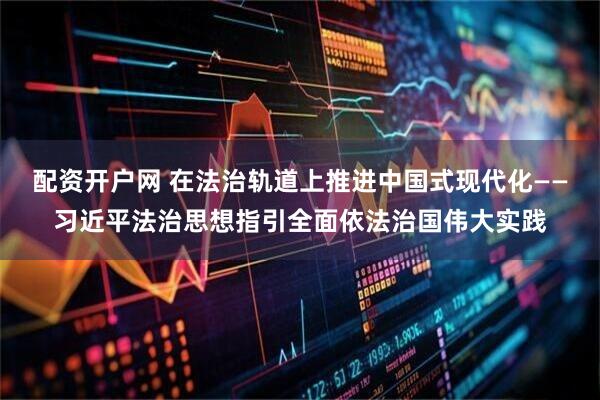 配资开户网 在法治轨道上推进中国式现代化——习近平法治思想指引全面依法治国伟大实践
