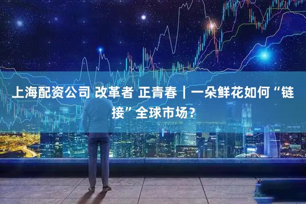 上海配资公司 改革者 正青春｜一朵鲜花如何“链接”全球市场？
