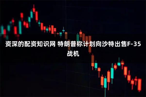 资深的配资知识网 特朗普称计划向沙特出售F-35战机