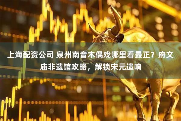 上海配资公司 泉州南音木偶戏哪里看最正？府文庙非遗馆攻略，解锁宋元遗响