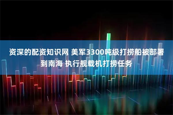 资深的配资知识网 美军3300吨级打捞船被部署到南海 执行舰载机打捞任务