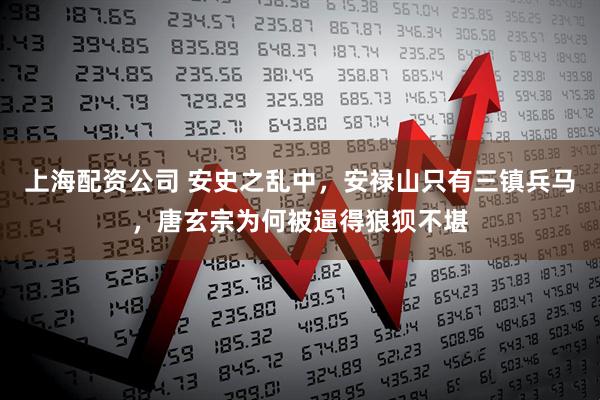 上海配资公司 安史之乱中，安禄山只有三镇兵马，唐玄宗为何被逼得狼狈不堪