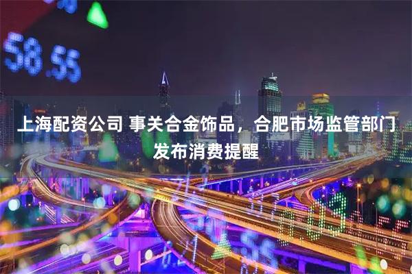 上海配资公司 事关合金饰品，合肥市场监管部门发布消费提醒