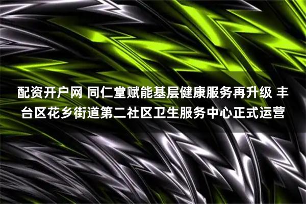 配资开户网 同仁堂赋能基层健康服务再升级 丰台区花乡街道第二社区卫生服务中心正式运营