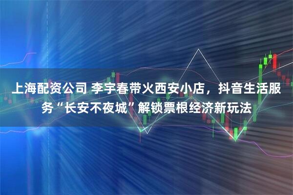 上海配资公司 李宇春带火西安小店，抖音生活服务“长安不夜城”解锁票根经济新玩法