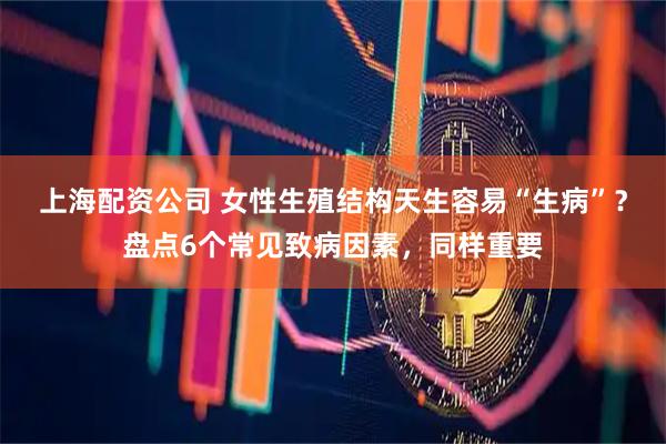 上海配资公司 女性生殖结构天生容易“生病”？盘点6个常见致病因素，同样重要