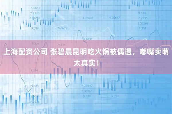 上海配资公司 张碧晨昆明吃火锅被偶遇，嘟嘴卖萌太真实！