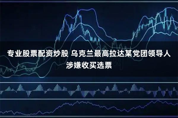 专业股票配资炒股 乌克兰最高拉达某党团领导人涉嫌收买选票