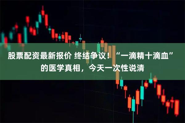 股票配资最新报价 终结争议!“一滴精十滴血” 的医学真相,今天一次性说清