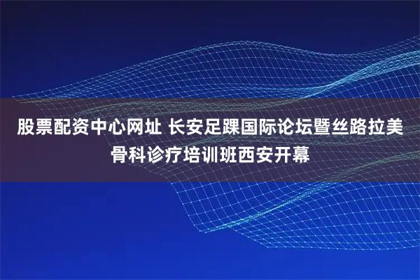 股票配资中心网址 长安足踝国际论坛暨丝路拉美骨科诊疗培训班西安开幕