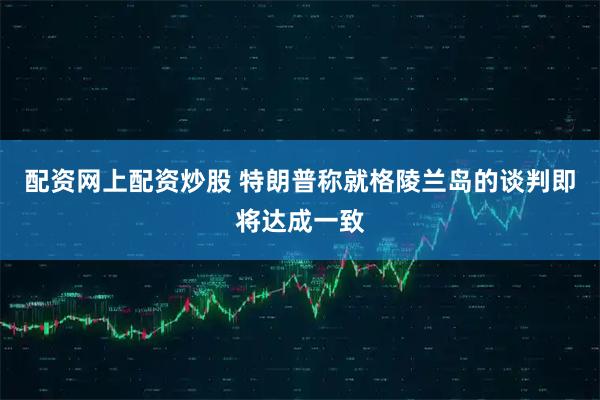 配资网上配资炒股 特朗普称就格陵兰岛的谈判即将达成一致