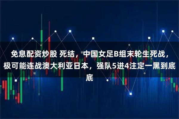 免息配资炒股 死结，中国女足B组末轮生死战，极可能连战澳大利亚日本，强队5进4注定一黑到底