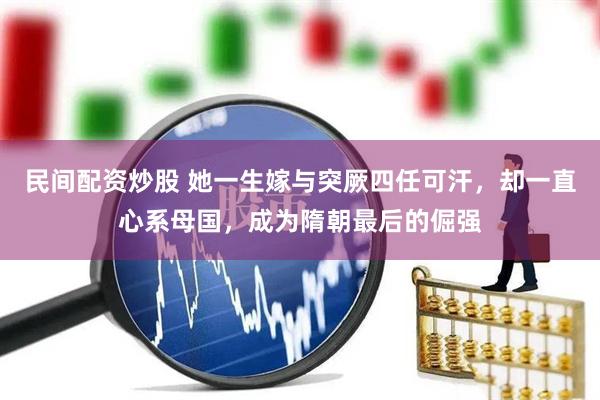 民间配资炒股 她一生嫁与突厥四任可汗，却一直心系母国，成为隋朝最后的倔强