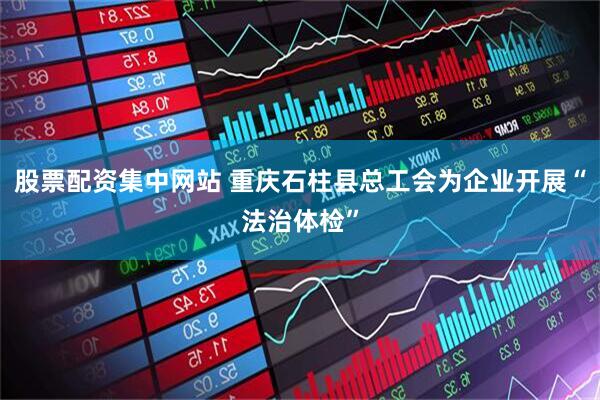 股票配资集中网站 重庆石柱县总工会为企业开展“法治体检”