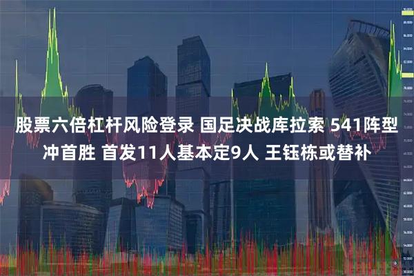 股票六倍杠杆风险登录 国足决战库拉索 541阵型冲首胜 首发11人基本定9人 王钰栋或替补